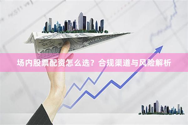场内股票配资怎么选？合规渠道与风险解析