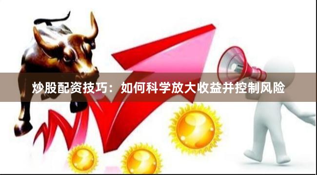 炒股配资技巧：如何科学放大收益并控制风险